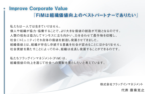 Improve Corporate ValueFiMȿ͸Υ٥ȥѡȥʡǤꤿ
䤿ϰͤǤƤޤ󡣸ĿͤȿϡƯ뤳Ȥǡ礭ʲͤ¤ǽȤʤΤǤ϶Ϥƥޥ⥹ΩϤ碌ʪϤҲʥߥ˥ƥˤ켫Τβͤ¤ȯŸƤޤȿͤȤϡȿ¸ߤ¸³յҲǧ뤳Ȥˤۤʤޤ
Ҳ׸̤ȤˤäƤΤߡȿĹȯŸ뤳ȤǤΤǤ䤿եåޥͥȡFiMˤϡȿͤθ̤ƼҲؤι׸̤ȹͤƤޤ

ҥեåޥͥ  ɽ Ƿ